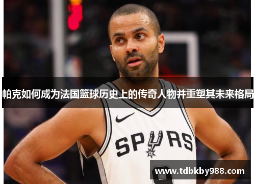 帕克如何成为法国篮球历史上的传奇人物并重塑其未来格局 帕克如何成为法国篮球历史上的传奇人物并重塑其未来格局